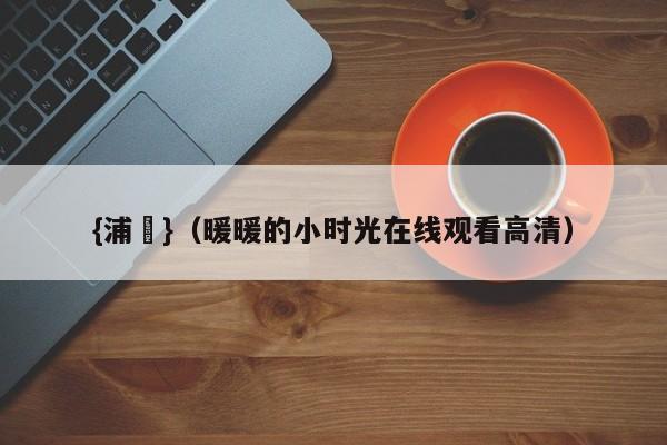 {浦東}(暖暖的小时光在线观看高清)